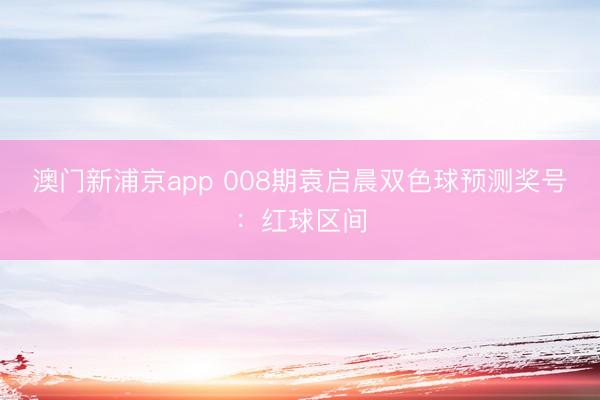 澳门新浦京app 008期袁启晨双色球预测奖号：红球区间