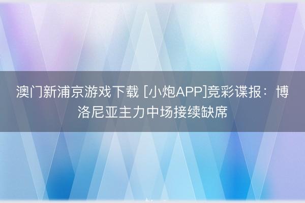 澳门新浦京游戏下载 [小炮APP]竞彩谍报：博洛尼亚主力中场接续缺席