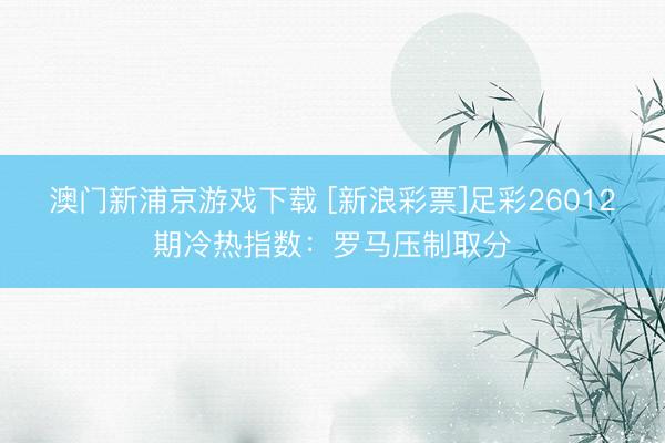 澳门新浦京游戏下载 [新浪彩票]足彩26012期冷热指数：罗马压制取分