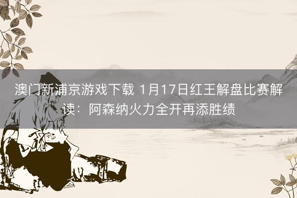 澳门新浦京游戏下载 1月17日红王解盘比赛解读:阿森纳火力全开再添胜绩