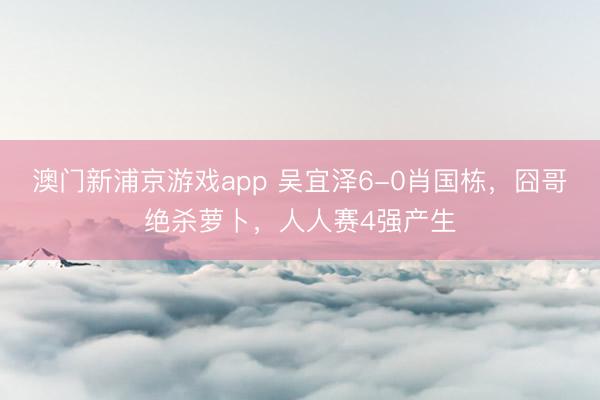 澳门新浦京游戏app 吴宜泽6-0肖国栋，囧哥绝杀萝卜，人人赛4强产生
