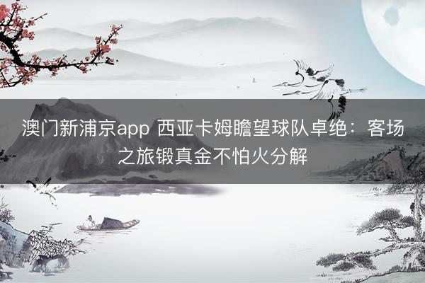 澳门新浦京app 西亚卡姆瞻望球队卓绝：客场之旅锻真金不怕火分解