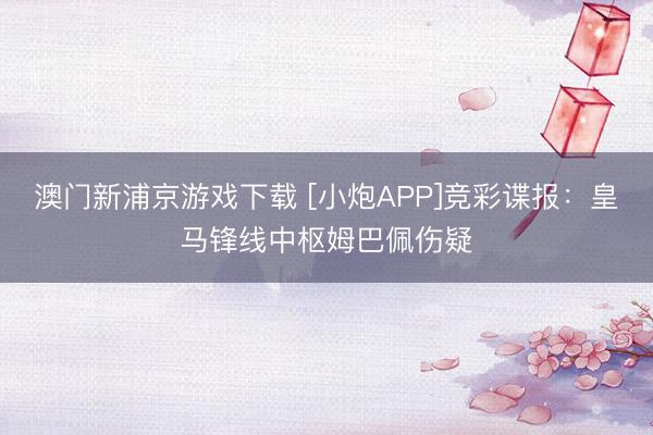 澳门新浦京游戏下载 [小炮APP]竞彩谍报：皇马锋线中枢姆巴佩伤疑