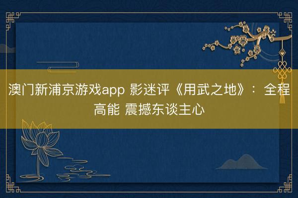 澳门新浦京游戏app 影迷评《用武之地》：全程高能 震撼东谈主心