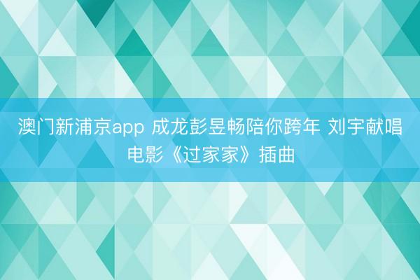 澳门新浦京app 成龙彭昱畅陪你跨年 刘宇献唱电影《过家家》插曲