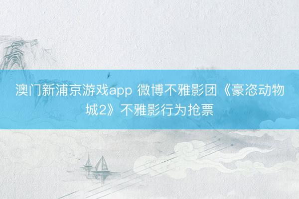 澳门新浦京游戏app 微博不雅影团《豪恣动物城2》不雅影行为抢票