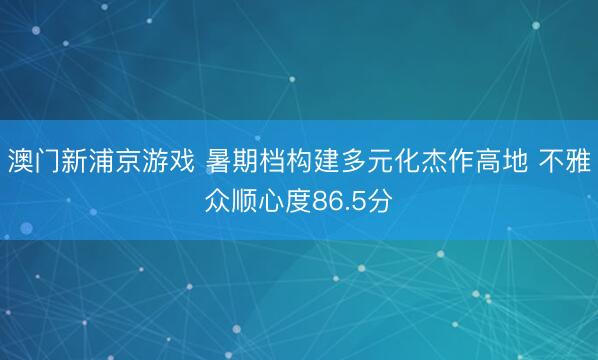 澳门新浦京游戏 暑期档构建多元化杰作高地 不雅众顺心度86.5分