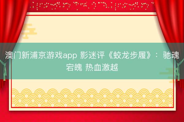 澳门新浦京游戏app 影迷评《蛟龙步履》：驰魂宕魄 热血激越