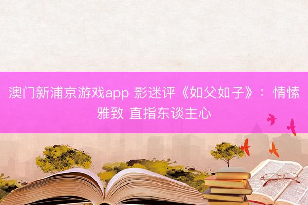 澳门新浦京游戏app 影迷评《如父如子》：情愫雅致 直指东谈主心
