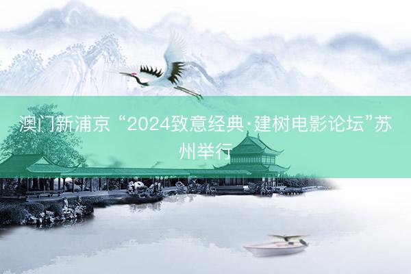 澳门新浦京 “2024致意经典·建树电影论坛”苏州举行