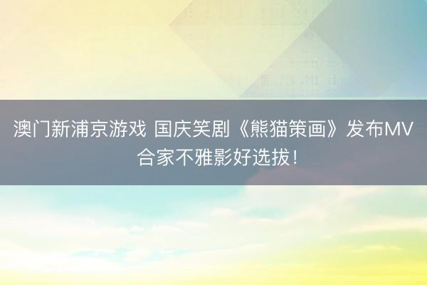 澳门新浦京游戏 国庆笑剧《熊猫策画》发布MV 合家不雅影好选拔！