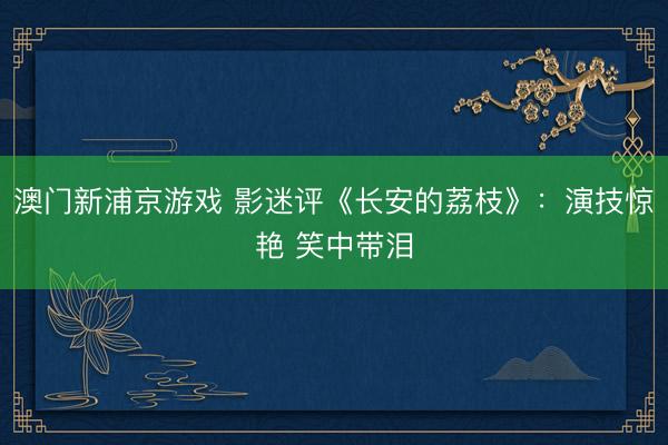 澳门新浦京游戏 影迷评《长安的荔枝》：演技惊艳 笑中带泪