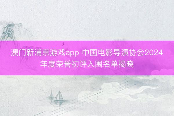 澳门新浦京游戏app 中国电影导演协会2024年度荣誉初评入围名单揭晓