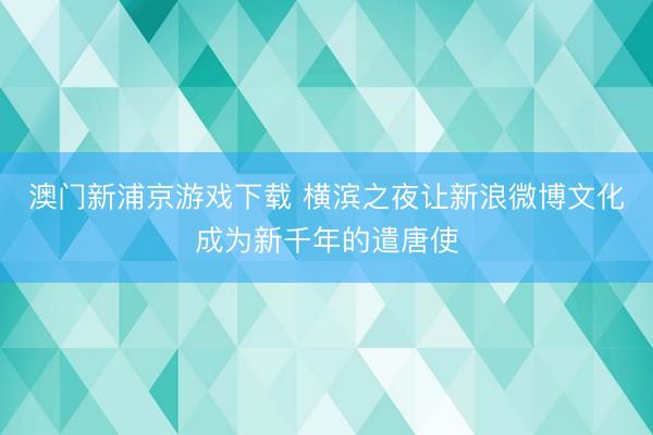 澳门新浦京游戏下载 横滨之夜让新浪微博文化成为新千年的遣唐使