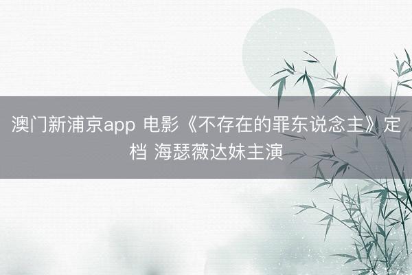澳门新浦京app 电影《不存在的罪东说念主》定档 海瑟薇达妹主演