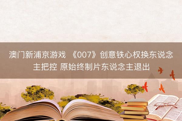 澳门新浦京游戏 《007》创意铁心权换东说念主把控 原始终制片东说念主退出