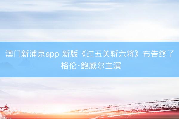 澳门新浦京app 新版《过五关斩六将》布告终了 格伦·鲍威尔主演