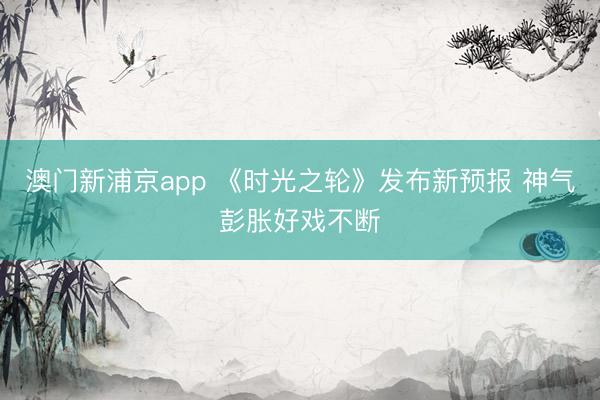 澳门新浦京app 《时光之轮》发布新预报 神气彭胀好戏不断