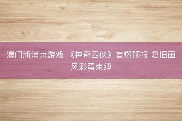 澳门新浦京游戏 《神奇四侠》首爆预报 复旧画风彩蛋束缚
