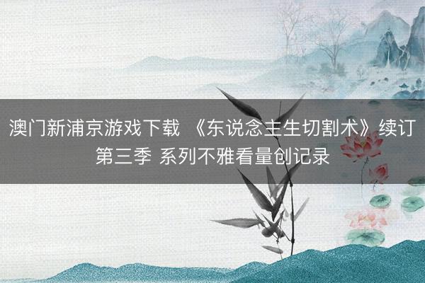 澳门新浦京游戏下载 《东说念主生切割术》续订第三季 系列不雅看量创记录