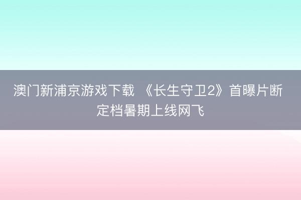 澳门新浦京游戏下载 《长生守卫2》首曝片断 定档暑期上线网飞