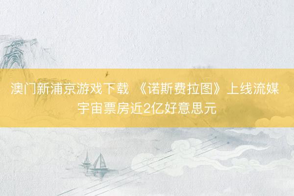澳门新浦京游戏下载 《诺斯费拉图》上线流媒 宇宙票房近2亿好意思元