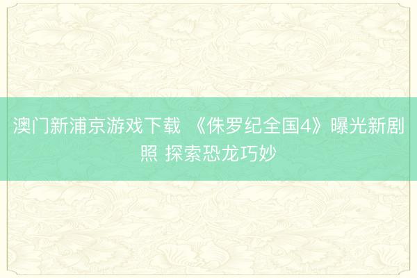 澳门新浦京游戏下载 《侏罗纪全国4》曝光新剧照 探索恐龙巧妙