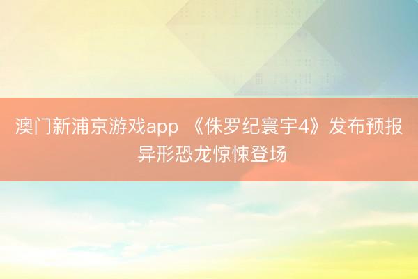 澳门新浦京游戏app 《侏罗纪寰宇4》发布预报 异形恐龙惊悚登场
