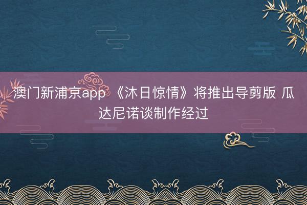 澳门新浦京app 《沐日惊情》将推出导剪版 瓜达尼诺谈制作经过