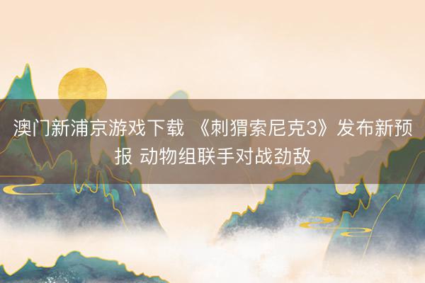 澳门新浦京游戏下载 《刺猬索尼克3》发布新预报 动物组联手对战劲敌