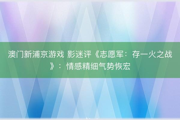 澳门新浦京游戏 影迷评《志愿军：存一火之战》：情感精细气势恢宏