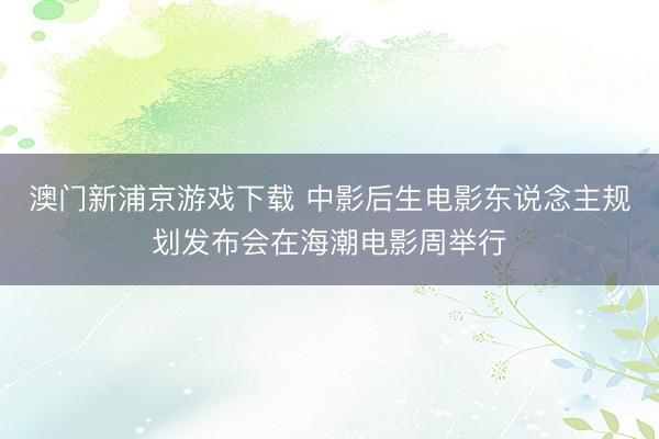 澳门新浦京游戏下载 中影后生电影东说念主规划发布会在海潮电影周举行