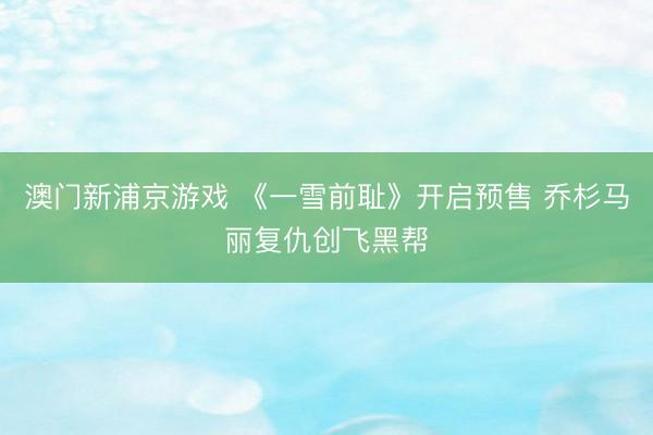 澳门新浦京游戏 《一雪前耻》开启预售 乔杉马丽复仇创飞黑帮