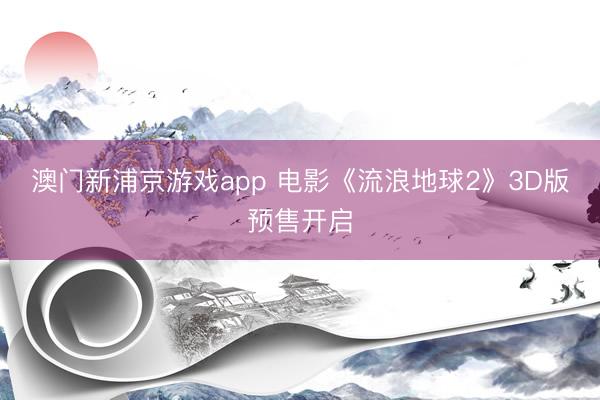 澳门新浦京游戏app 电影《流浪地球2》3D版预售开启