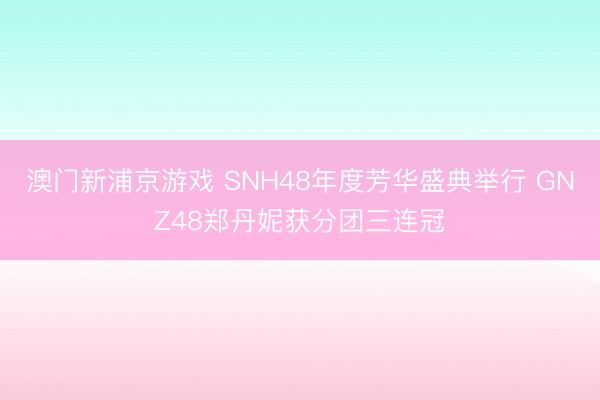 澳门新浦京游戏 SNH48年度芳华盛典举行 GNZ48郑丹妮获分团三连冠