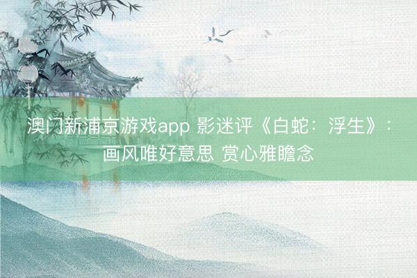 澳门新浦京游戏app 影迷评《白蛇:浮生》:画风唯好意思 赏心雅瞻念
