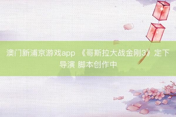 澳门新浦京游戏app 《哥斯拉大战金刚3》定下导演 脚本创作中