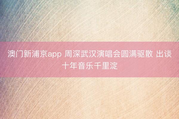 澳门新浦京app 周深武汉演唱会圆满驱散 出谈十年音乐千里淀