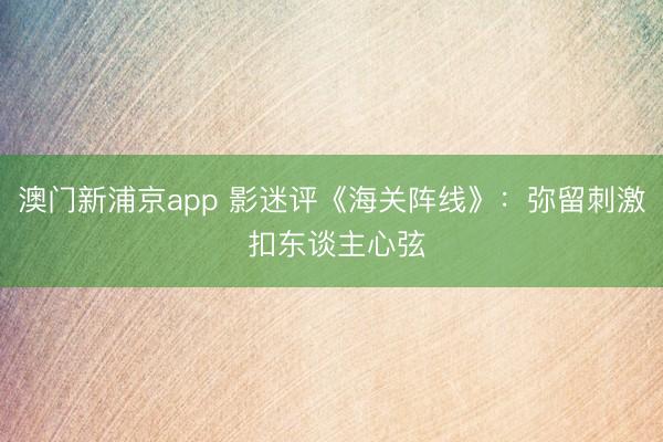 澳门新浦京app 影迷评《海关阵线》：弥留刺激 扣东谈主心弦