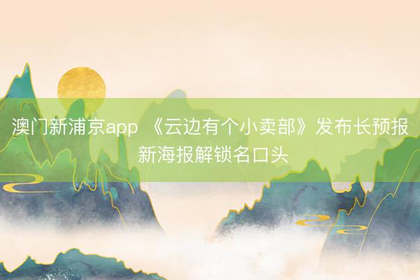 澳门新浦京app 《云边有个小卖部》发布长预报 新海报解锁名口头