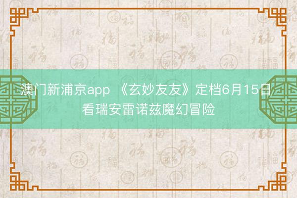澳门新浦京app 《玄妙友友》定档6月15日 看瑞安雷诺兹魔幻冒险