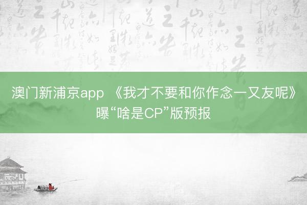 澳门新浦京app 《我才不要和你作念一又友呢》曝“啥是CP”版预报