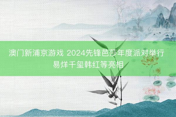 澳门新浦京游戏 2024先锋芭莎年度派对举行 易烊千玺韩红等亮相