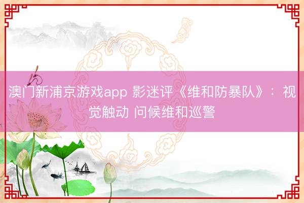 澳门新浦京游戏app 影迷评《维和防暴队》:视觉触动 问候维和巡警