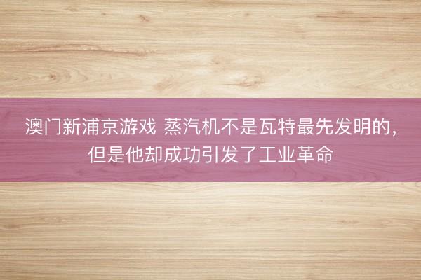 澳门新浦京游戏 蒸汽机不是瓦特最先发明的，但是他却成功引发了工业革命