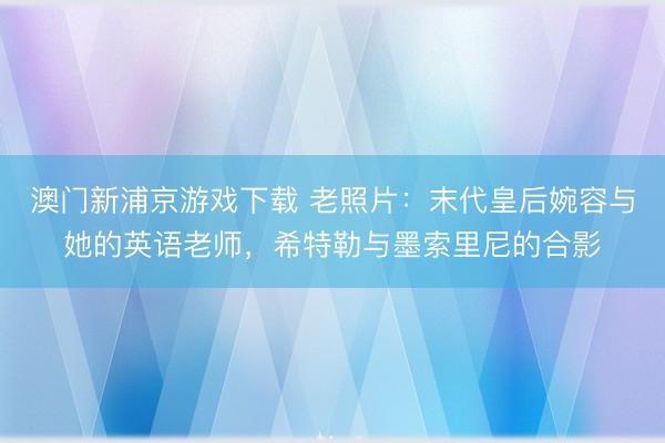 澳门新浦京游戏下载 老照片：末代皇后婉容与她的英语老师，希特勒与墨索里尼的合影