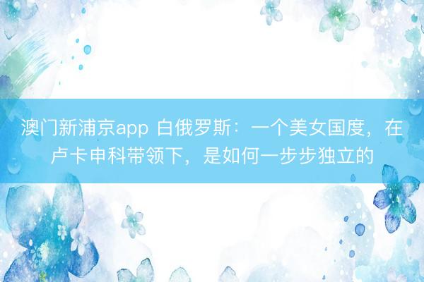 澳门新浦京app 白俄罗斯：一个美女国度，在卢卡申科带领下，是如何一步步独立的