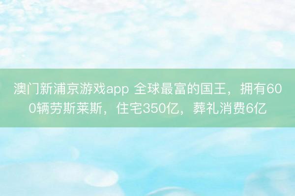 澳门新浦京游戏app 全球最富的国王,拥有600辆劳斯莱斯,住宅350亿,葬礼消费6亿