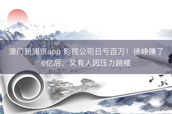 澳门新浦京app 影视公司日亏百万！徐峥赚了6亿后，又有人因压力跳楼