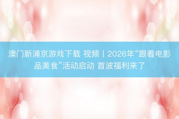 澳门新浦京游戏下载 视频丨2026年“跟着电影品美食”活动启动 首波福利来了